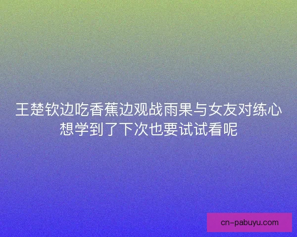 王楚钦边吃香蕉边观战雨果与女友对练心想学到了下次也要试试看呢 王楚钦边吃香蕉边观战雨果与女友对练心想学到了下次也要试试看呢