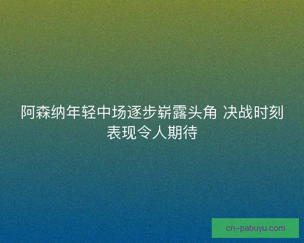 阿森纳年轻中场逐步崭露头角 决战时刻表现令人期待 阿森纳年轻中场逐步崭露头角 决战时刻表现令人期待