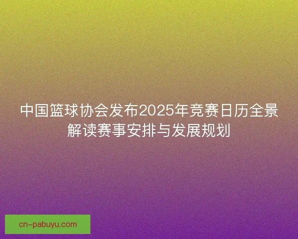中国篮球协会发布2025年竞赛日历全景解读赛事安排与发展规划 中国篮球协会发布2025年竞赛日历全景解读赛事安排与发展规划