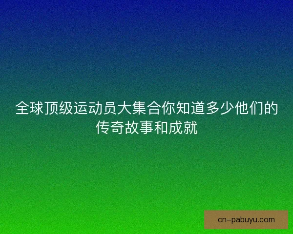 全球顶级运动员大集合你知道多少他们的传奇故事和成就