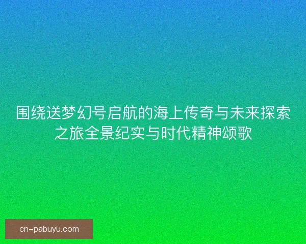 围绕送梦幻号启航的海上传奇与未来探索之旅全景纪实与时代精神颂歌