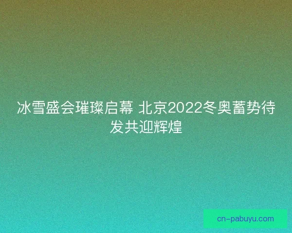 冰雪盛会璀璨启幕 北京2022冬奥蓄势待发共迎辉煌