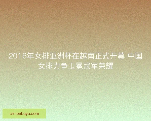 2016年女排亚洲杯在越南正式开幕 中国女排力争卫冕冠军荣耀