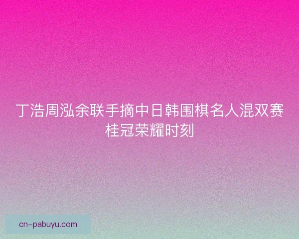 丁浩周泓余联手摘中日韩围棋名人混双赛桂冠荣耀时刻