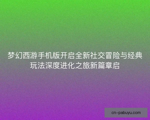梦幻西游手机版开启全新社交冒险与经典玩法深度进化之旅新篇章启