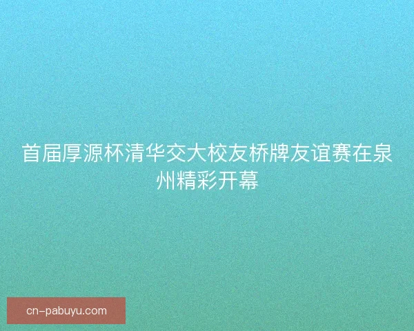 首届厚源杯清华交大校友桥牌友谊赛在泉州精彩开幕