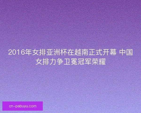 2016年女排亚洲杯在越南正式开幕 中国女排力争卫冕冠军荣耀 2016年女排亚洲杯在越南正式开幕 中国女排力争卫冕冠军荣耀