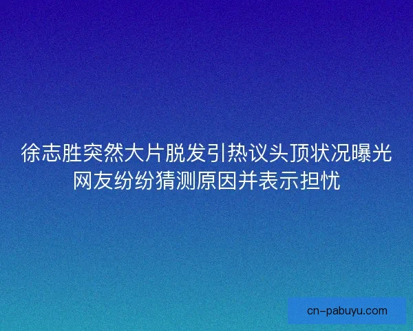 徐志胜突然大片脱发引热议头顶状况曝光网友纷纷猜测原因并表示担忧