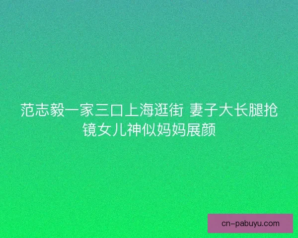 范志毅一家三口上海逛街 妻子大长腿抢镜女儿神似妈妈展颜