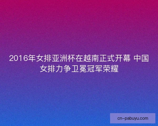 2016年女排亚洲杯在越南正式开幕 中国女排力争卫冕冠军荣耀 2016年女排亚洲杯在越南正式开幕 中国女排力争卫冕冠军荣耀