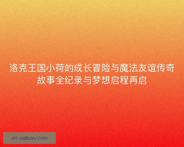洛克王国小荷的成长冒险与魔法友谊传奇故事全纪录与梦想启程再启